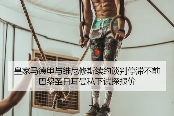 皇家马德里与维尼修斯续约谈判停滞不前 巴黎圣日耳曼私下试探报价